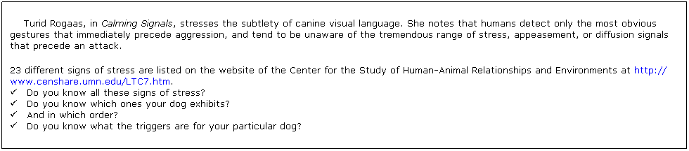 Text Box: Turid Rogaas, in Calming Signals, stresses the subtlety of canine visual language. She notes that humans detect only the most obvious gestures that immediately precede aggression, and tend to be unaware of the tremendous range of stress, appeasement, or diffusion signals that precede an attack. 
23 different signs of stress are listed on the website of the Center for the Study of Human-Animal Relationships and Environments at http:// www.censhare.umn.edu/LTC7.htm. 
       Do you know all these signs of stress? 
       Do you know which ones your dog exhibits? 
       And in which order? 
       Do you know what the triggers are for your particular dog?

